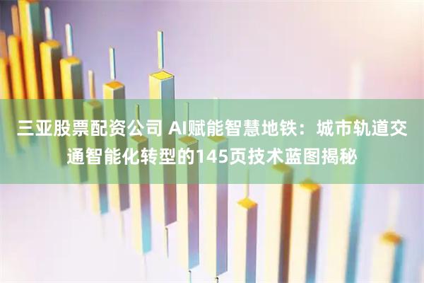 三亚股票配资公司 AI赋能智慧地铁：城市轨道交通智能化转型的145页技术蓝图揭秘