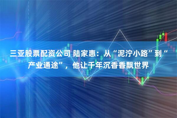 三亚股票配资公司 陆家惠：从“泥泞小路”到“产业通途”，他让千年沉香香飘世界
