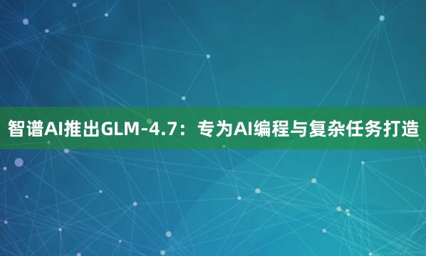 智谱AI推出GLM-4.7：专为AI编程与复杂任务打造