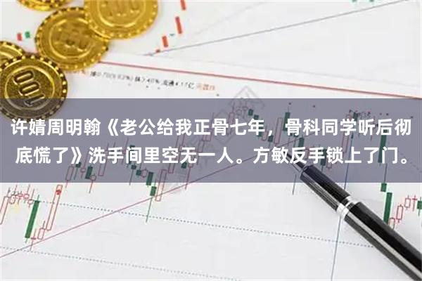 许婧周明翰《老公给我正骨七年，骨科同学听后彻底慌了》洗手间里空无一人。方敏反手锁上了门。