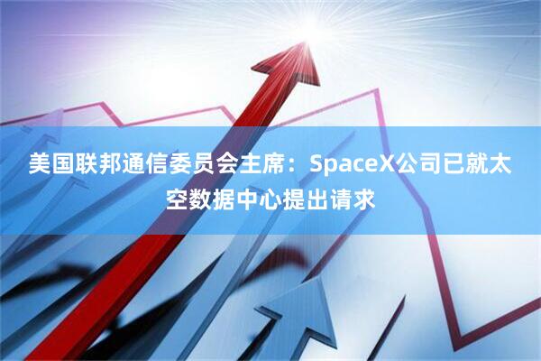 美国联邦通信委员会主席：SpaceX公司已就太空数据中心提出请求